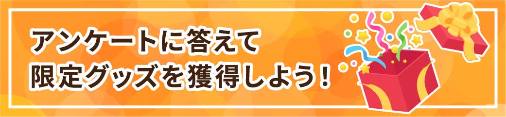 アンケートに答えて
限定グッズを獲得しよう！