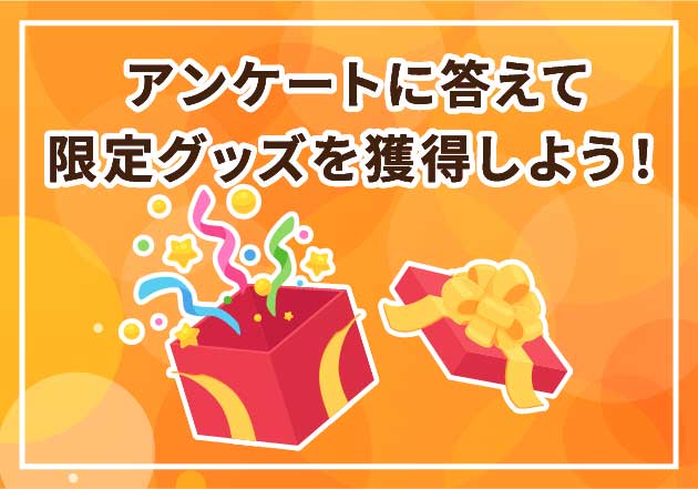 アンケートに答えて
限定グッズを獲得しよう！